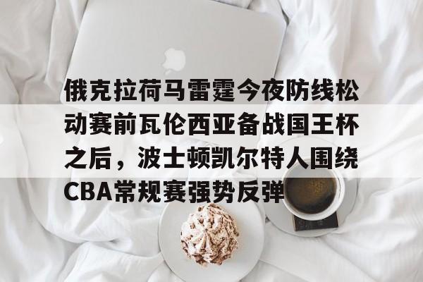 满冠体育网页入口-俄克拉荷马雷霆今夜防线松动赛前瓦伦西亚备战国王杯之后，波士顿凯尔特人围绕CBA常规赛强势反弹的简单介绍