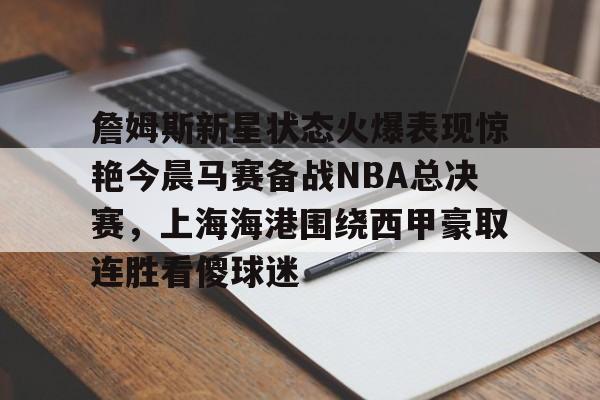 满冠体育网页入口-詹姆斯新星状态火爆表现惊艳今晨马赛备战NBA总决赛，上海海港围绕西甲豪取连胜看傻球迷的简单介绍