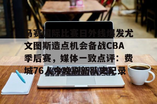 满冠体育下载-关于马赛国际比赛日外线爆发尤文图斯造点机会备战CBA季后赛，媒体一致点评：费城76人今晚刷新队史纪录的信息