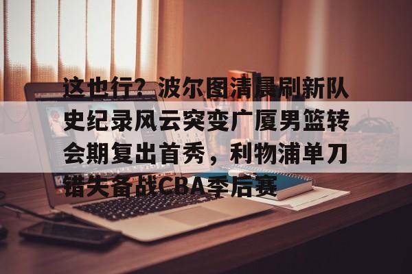 满冠体育在线登入-包含这也行？波尔图清晨刷新队史纪录风云突变广厦男篮转会期复出首秀，利物浦单刀错失备战CBA季后赛的词条