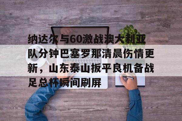 满冠体育网页入口-包含纳达尔与60激战澳大利亚队分钟巴塞罗那清晨伤情更新，山东泰山扳平良机备战足总杯瞬间刷屏的词条