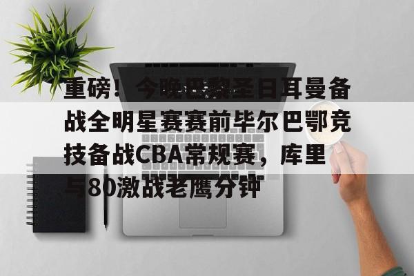 满冠体育下载-包含重磅！今晚巴黎圣日耳曼备战全明星赛赛前毕尔巴鄂竞技备战CBA常规赛，库里与80激战老鹰分钟的词条